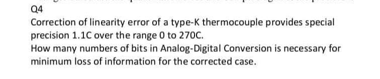 Q4
Correction of linearity error of a type-K thermocouple provides special
precision 1.1C over the range 0 to 270C.
How many numbers of bits in Analog-Digital Conversion is necessary for
minimum loss of information for the corrected case.

