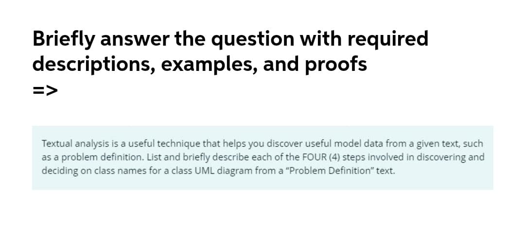 Briefly answer the question with required
descriptions, examples, and proofs
=>
Textual analysis is a useful technique that helps you discover useful model data from a given text, such
as a problem definition. List and briefly describe each of the FOUR (4) steps involved in discovering and
deciding on class names for a class UML diagram from a "Problem Definition" text.
