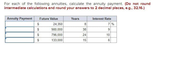 For each of the following annuities, calculate the annuity payment. (Do not round
intermediate calculations and round your answers to 2 decimal places, e.g., 32.16.)
Annuity Payment
Future Value
Years
Interest Rate
$
24,350
8
7%
$
980,000
38
6
$
796,000
24
10
$
133,000
15
6