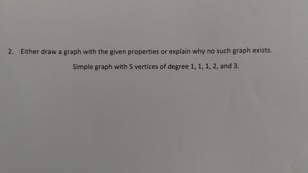 2. Either draw a graph with the given properties or explain why no such graph exists.
Simple graph with 5 vertices of degree 1, 1, 1, 2, and 3.