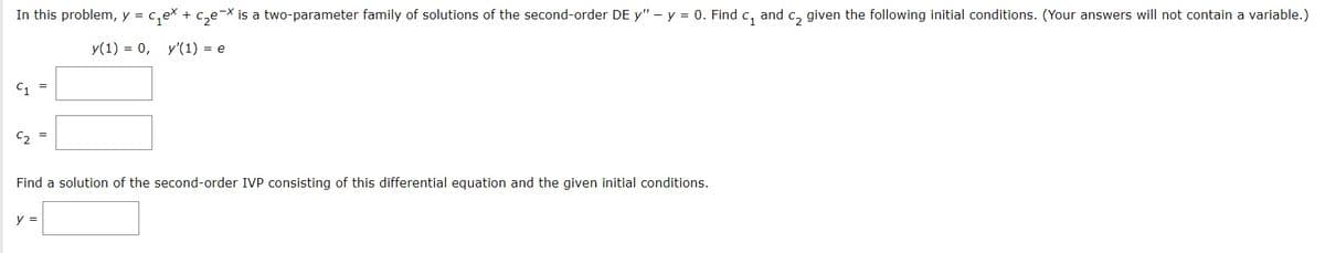 In this problem, y = c,ex + c,e¬× is a two-parameter family of solutions of the second-order DE y" – y = 0. Find c, and c, given the following initial conditions. (Your answers will not contain a variable.)
y(1) = 0, y'(1) = e
C, =
C, =
Find a solution of the second-order IVP consisting of this differential equation and the given initial conditions.
y =
