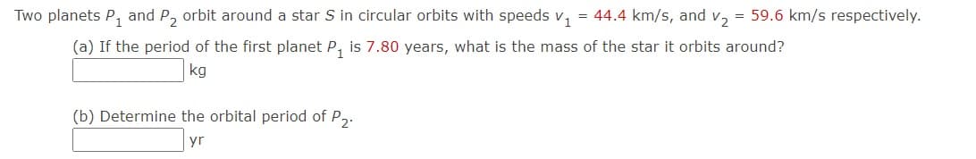 Two planets P, and P, orbit around a star S in circular orbits with speeds v, = 44.4 km/s, and v, = 59.6 km/s respectively.
(a) If the period of the first planet P, is 7.80 years, what is the mass of the star it orbits around?
kg
(b) Determine the orbital period of P,.
yr
