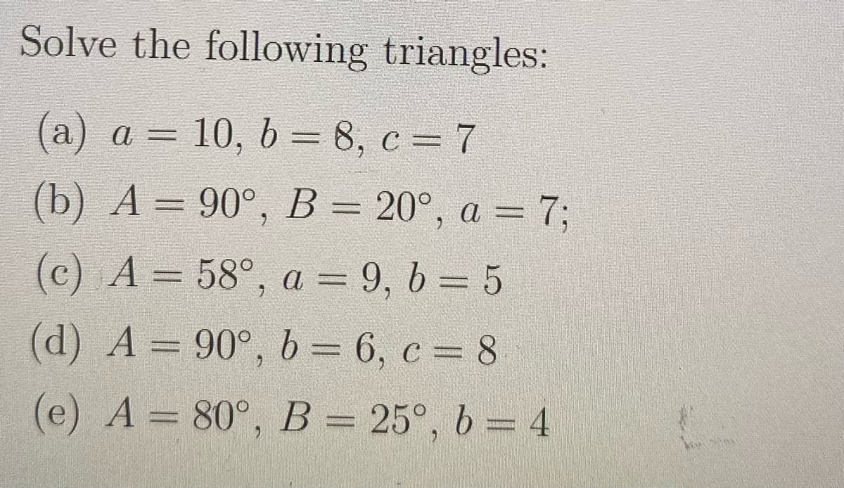 Solve the following triangles:
(a) a = 10, b = 8, c = 7
(b) A = 90°, B = 20°, a = 7;
(c) A= 58°, a = 9, b=5
(d) A= 90°, b = 6, c = 8
(e) A = 80°, B = 25°, b = 4