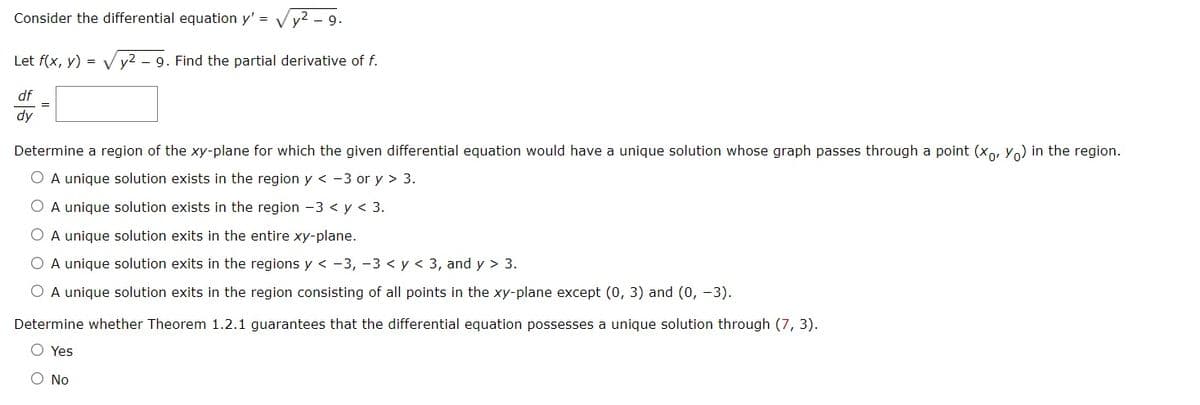 Consider the differential equation y' = V y²
- 9.
Let f(x, y) = V y2 - 9. Find the partial derivative of f.
df
%3D
dy
Determine a region of the xy-plane for which the given differential equation would have a unique solution whose graph passes through a point (xo, Y) in the region.
A unique solution exists in the region y < -3 or y > 3.
O A unique solution exists in the region -3 < y < 3.
O A unique solution exits in the entire xy-plane.
O A unique solution exits in the regions y < -3, -3 < y < 3, and y > 3.
O A unique solution exits in the region consisting of all points in the xy-plane except (0, 3) and (0, -3).
Determine whether Theorem 1.2.1 guarantees that the differential equation possesses a unique solution through (7, 3).
O Yes
O No
