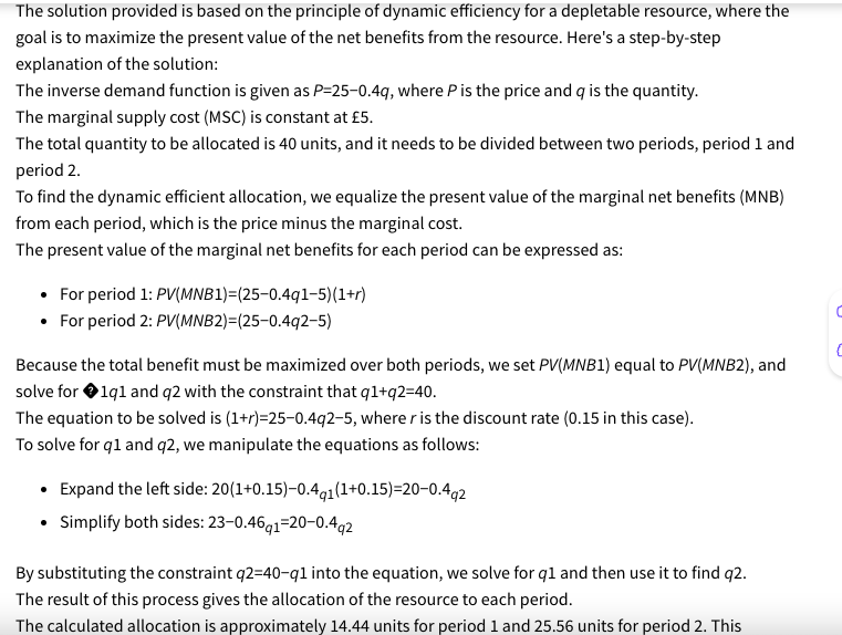 The solution provided is based on the principle of dynamic efficiency for a depletable resource, where the
goal is to maximize the present value of the net benefits from the resource. Here's a step-by-step
explanation of the solution:
The inverse demand function is given as P=25-0.4q, where P is the price and q is the quantity.
The marginal supply cost (MSC) is constant at £5.
The total quantity to be allocated is 40 units, and it needs to be divided between two periods, period 1 and
period 2.
To find the dynamic efficient allocation, we equalize the present value of the marginal net benefits (MNB)
from each period, which is the price minus the marginal cost.
The present value of the marginal net benefits for each period can be expressed as:
• For period 1: PV(MNB1)=(25-0.4q1-5)(1+r)
• For period 2: PV(MNB2)=(25-0.492-5)
Because the total benefit must be maximized over both periods, we set PV(MNB1) equal to PV(MNB2), and
solve for 1q1 and q2 with the constraint that q1+q2=40.
The equation to be solved is (1+r)=25-0.4q2-5, where r is the discount rate (0.15 in this case).
To solve for q1 and q2, we manipulate the equations as follows:
•Expand the left side: 20(1+0.15)-0.4q1 (1+0.15)=20-0.4q2
• Simplify both sides: 23-0.46q1-20-0.4q2
By substituting the constraint q2=40-q1 into the equation, we solve for q1 and then use it to find q2.
The result of this process gives the allocation of the resource to each period.
The calculated allocation is approximately 14.44 units for period 1 and 25.56 units for period 2. This
C
C