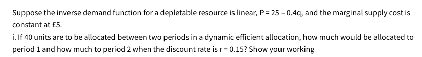 Suppose the inverse demand function for a depletable resource is linear, P = 25 - 0.4q, and the marginal supply cost is
constant at £5.
i. If 40 units are to be allocated between two periods in a dynamic efficient allocation, how much would be allocated to
period 1 and how much to period 2 when the discount rate is r = 0.15? Show your working