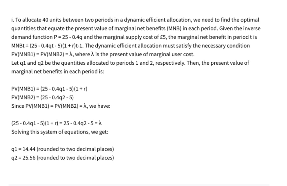 i. To allocate 40 units between two periods in a dynamic efficient allocation, we need to find the optimal
quantities that equate the present value of marginal net benefits (MNB) in each period. Given the inverse
demand function P = 25-0.4q and the marginal supply cost of £5, the marginal net benefit in period t is
MNBT (25-0.4qt-5)(1 + r)t-1. The dynamic efficient allocation must satisfy the necessary condition
PV(MNB1) = PV(MNB2)=λ, where A is the present value of marginal user cost.
Let q1 and q2 be the quantities allocated to periods 1 and 2, respectively. Then, the present value of
marginal net benefits in each period is:
=
PV(MNB1) (25-0.4q1-5) (1+r)
PV(MNB2) (25-0.4q2 -5)
Since PV(MNB1) = PV(MNB2) = λ, we have:
(25-0.4q1-5)(1+r) = 25-0.4q2 - 5 =λ
Solving this system of equations, we get:
q1= 14.44 (rounded to two decimal places)
q2=25.56 (rounded to two decimal places)