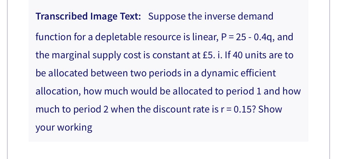 Transcribed Image Text: Suppose the inverse demand
function for a depletable resource is linear, P = 25 - 0.4q, and
the marginal supply cost is constant at £5. i. If 40 units are to
be allocated between two periods in a dynamic efficient
allocation, how much would be allocated to period 1 and how
much to period 2 when the discount rate is r = 0.15? Show
your working