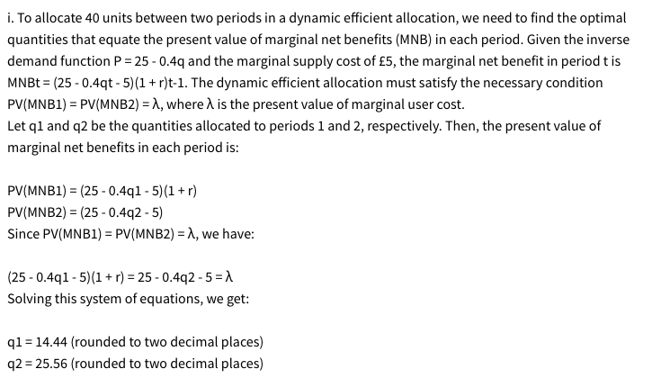 i. To allocate 40 units between two periods in a dynamic efficient allocation, we need to find the optimal
quantities that equate the present value of marginal net benefits (MNB) in each period. Given the inverse
demand function P = 25-0.4q and the marginal supply cost of £5, the marginal net benefit in period t is
MNBt = (25-0.4qt-5)(1 + r)t-1. The dynamic efficient allocation must satisfy the necessary condition
PV(MNB1) = PV(MNB2) =λ, where A is the present value of marginal user cost.
Let q1 and q2 be the quantities allocated to periods 1 and 2, respectively. Then, the present value of
marginal net benefits in each period is:
PV(MNB1)=(25-0.4q1-5) (1+r)
=
PV(MNB2) (25 0.4q2 -5)
Since PV(MNB1) PV(MNB2) =λ, we have:
=
(25-0.4q1-5)(1+r) = 25-0.4q2 -5 =>
Solving this system of equations, we get:
q1=14.44 (rounded to two decimal places)
q2=25.56 (rounded to two decimal places)