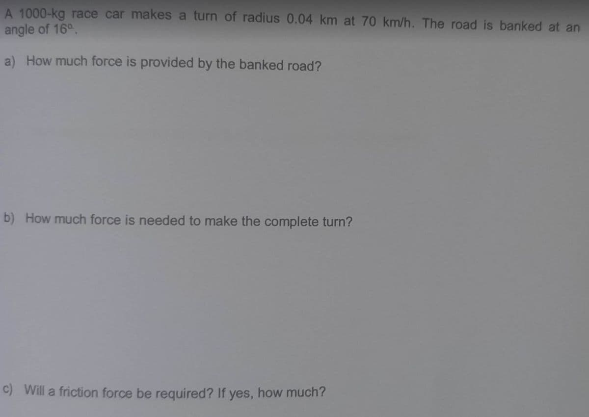 A 1000-kg race car makes a turn of radius 0.04 km at 70 km/h. The road is banked at an
angle of 16°
a) How much force is provided by the banked road?
b) How much force is needed to make the complete turn?
c) Will a friction force be required? If yes, how much?