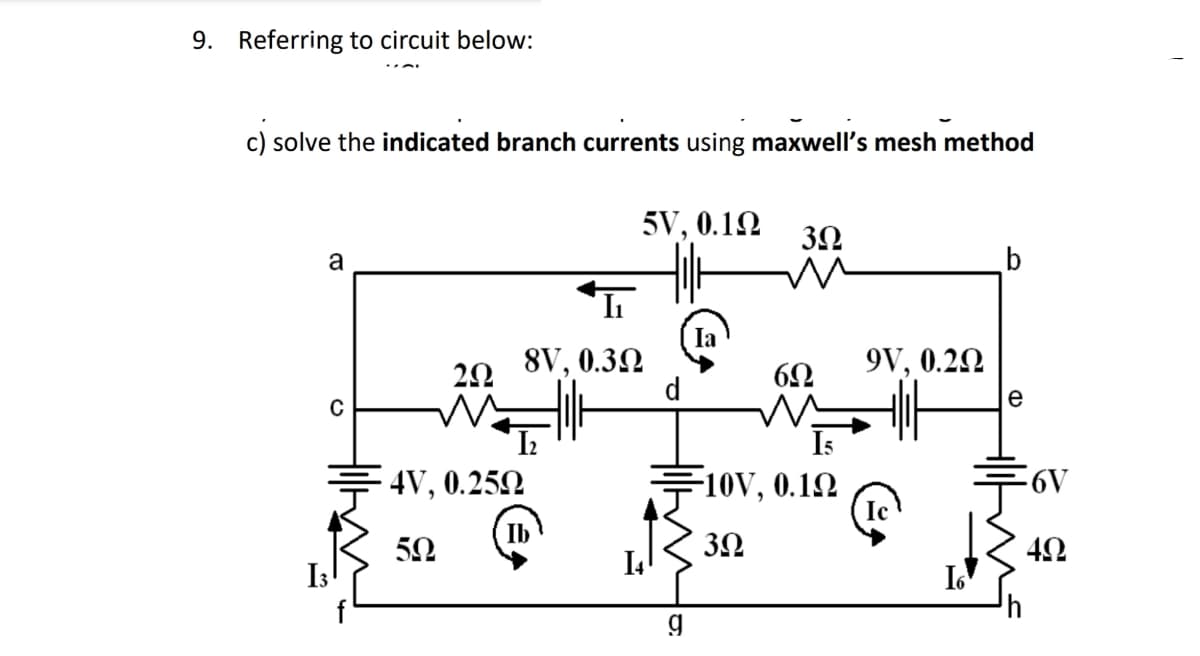 9. Referring to circuit below:
c) solve the indicated branch currents using maxwell's mesh method
a
C
I3
292
W
4V, 0.25Q
50
I₁
8V, 0.30
5V, 0.1Ω
14
d
g
3.2
6Ω
10V, 0.12
39
9V, 0.22
I6
b
e
-6V
4Ω