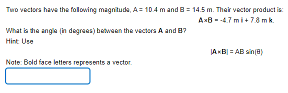 Two vectors have the following magnitude, A = 10.4 m and B = 14.5 m. Their vector product is:
AxB = -4.7 m i+ 7.8 m k.
What is the angle (in degrees) between the vectors A and B?
Hint: Use
|AxB| = AB sin(0)
Note: Bold face letters represents a vector.
