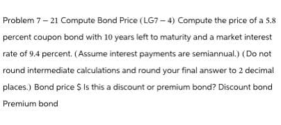Problem 7-21 Compute Bond Price (LG7-4) Compute the price of a 5.8
percent coupon bond with 10 years left to maturity and a market interest
rate of 9.4 percent. (Assume interest payments are semiannual.) (Do not
round intermediate calculations and round your final answer to 2 decimal
places.) Bond price $ Is this a discount or premium bond? Discount bond
Premium bond