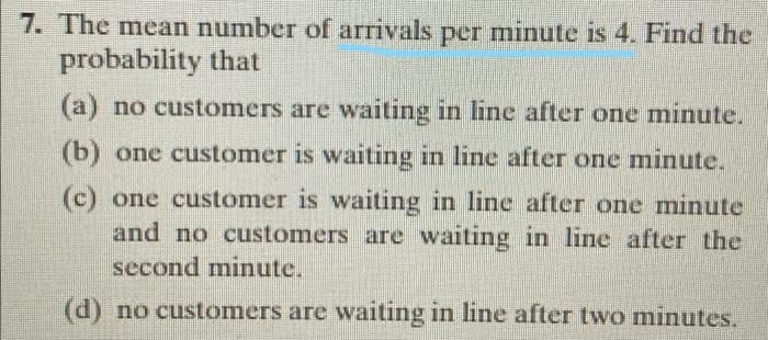 7. The mean number of arrivals per minute is 4. Find the
probability that
(a) no customers are waiting in line after one minute.
(b) one customer is waiting in line after one minute.
(c) one customer is waiting in line after one minute
and no customers are waiting in line after the
second minute.
(d) no customers are waiting in line after two minutes.
