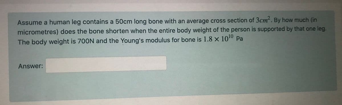 Assume a human leg contains a 50cm long bone with an average cross section of 3cm. By how much (in
micrometres) does the bone shorten when the entire body weight of the person is supported by that one leg.
The body weight is 700N and the Young's modulus for bone is 1.8 x 1010 Pa
Answer:
