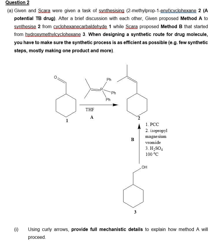 Question 2
(a) Given and Scara were given a task of synthesising (2-methylprop-1-enyl)cyclohexane 2 (A
potential TB drug). After a brief discussion with each other, Given proposed Method A to
synthesise 2 from cyclohexanecarbaldehyde 1 while Scara proposed Method B that started
from hydroxymethylcyclohexane 3. When designing a synthetic route for drug molecule,
you have to make sure the synthetic process is as efficient as possible (e.g. few synthetic
steps, mostly making one product and more).
(1)
T
nunum
1
THF
A
Ph
Ph
Ph
B
1. PCC
2. isopropyl
magnesium
vromide
3. H₂SO4
100 °C
OH
Using curly arrows, provide full mechanistic details to explain how method A will
proceed.
