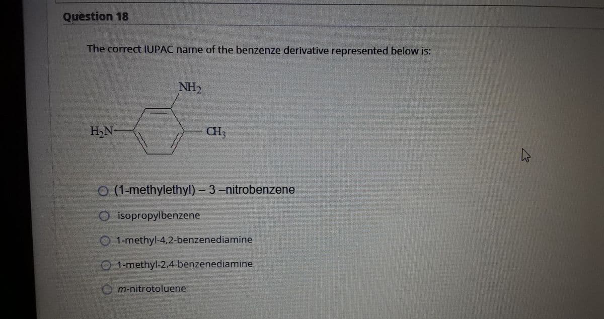 Question 18
The correct IUPAC name of the benzenze derivative represented below is:
NH2
H,N-
CH3
O (1-methylethyl)- 3-nitrobenzene
O isopropylbenzene
1-methyl-4,2-benzenediamine
0 1-methyl-2,4-benzenediamine
O m-nitrotoluene
