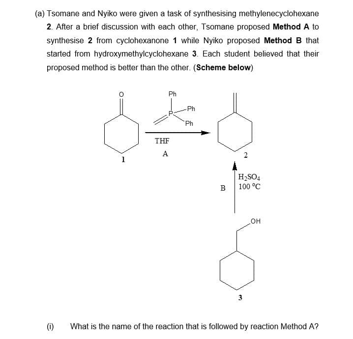 (a) Tsomane and Nyiko were given a task of synthesising methylenecyclohexane
2. After a brief discussion with each other, Tsomane proposed Method A to
synthesise 2 from cyclohexanone 1 while Nyiko proposed Method B that
started from hydroxymethylcyclohexane 3. Each student believed that their
proposed method is better than the other. (Scheme below)
(1)
1
Ph
THF
A
Ph
Ph
B
H₂SO4
100 °C
3
OH
What is the name of the reaction that is followed by reaction Method A?