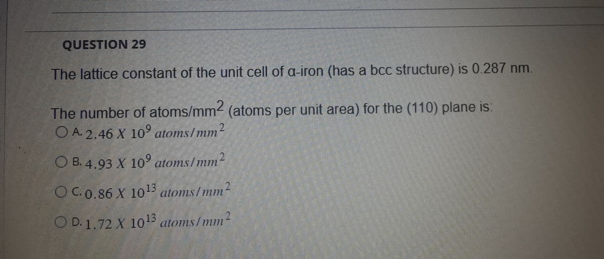 QUESTION 29
The lattice constant of the unit cell of a-iron (has a bcc structure) is 0.287 nm.
The number of atoms/mm2 (atoms per unit area) for the (110) plane is:
OA. 2.46 X 10⁹ atoms/mm²
OB. 4.93 X 10° atoms/mm²
OC. 0.86 X 10¹3 atoms/mm
O D. 1.72 X 10¹3 atoms/mm²
2