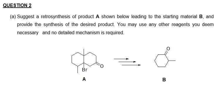 QUESTION 2
(a) Suggest a retrosynthesis of product A shown below leading to the starting material B, and
provide the synthesis of the desired product. You may use any other reagents you deem
necessary and no detailed mechanism is required.
Br
A
B