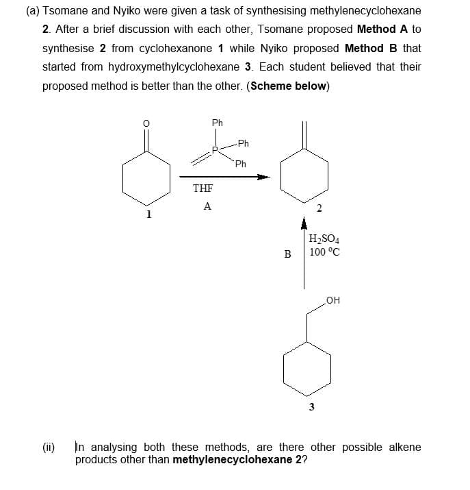 (a) Tsomane and Nyiko were given a task of synthesising methylenecyclohexane
2. After a brief discussion with each other, Tsomane proposed Method A to
synthesise 2 from cyclohexanone 1 while Nyiko proposed Method B that
started from hydroxymethylcyclohexane 3. Each student believed that their
proposed method is better than the other. (Scheme below)
(ii)
Ph
Ph
Ph
640
THF
A
1
B
H₂SO4
100 °C
3
OH
In analysing both these methods, are there other possible alkene
products other than methylenecyclohexane 2?