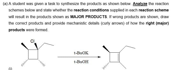(a) A student was given a task to synthesize the products as shown below. Analyze the reaction
schemes below and state whether the reaction conditions supplied in each reaction scheme
will result in the products shown as MAJOR PRODUCTS. If wrong products are shown, draw
the correct products and provide mechanistic details (curly arrows) of how the right (major)
products were formed.
E
CI
t-BuOK
t-BuOH