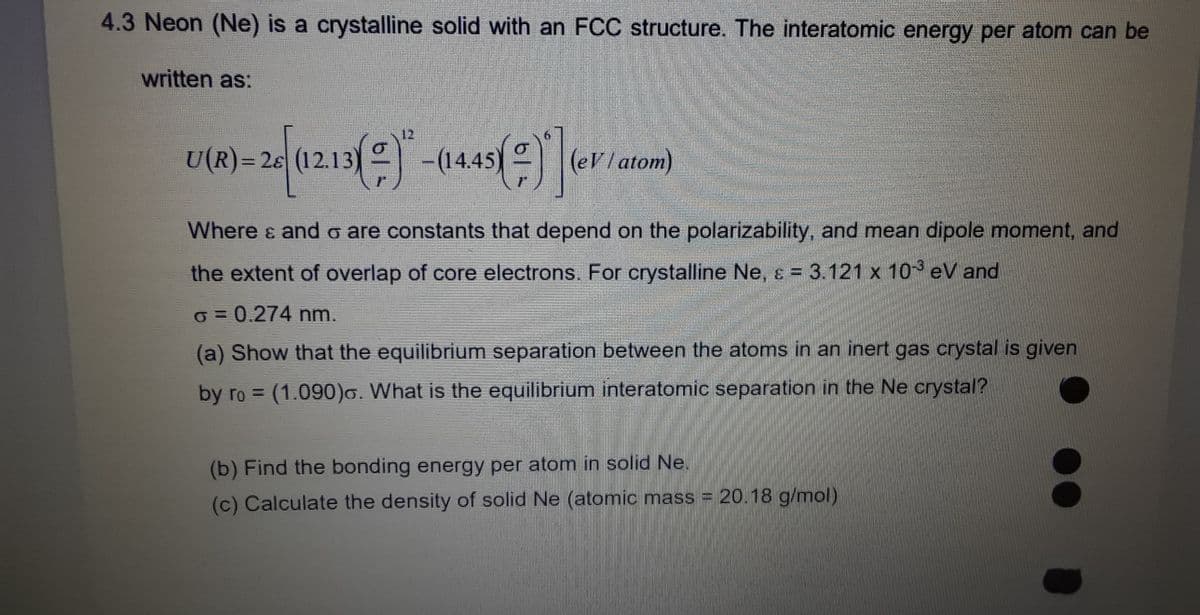 4.3 Neon (Ne) is a crystalline solid with an FCC structure. The interatomic energy per atom can be
written as:
20 [(12.13)(=) - (14.45()*] (eV / ate
atom)
U(R)=28
Where & and σ are constants that depend on the polarizability, and mean dipole moment, and
the extent of overlap of core electrons. For crystalline Ne, ε = 3.121 x 103 eV and
o = 0.274 nm.
(a) Show that the equilibrium separation between the atoms in an inert gas crystal is given
by ro= (1.090). What is the equilibrium interatomic separation in the Ne crystal?
(b) Find the bonding energy per atom in solid Ne.
(c) Calculate the density of solid Ne (atomic mass = 20.18 g/mol)