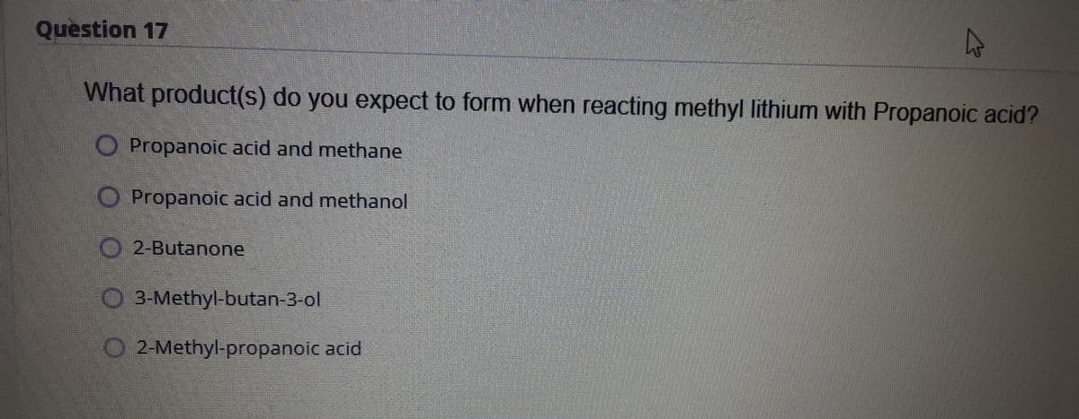 Question 17
What product(s) do you expect to form when reacting methyl lithium with Propanoic acid?
OPropanoic acid and methane
O Propanoic acid and methanol
O 2-Butanone
O 3-Methyl-butan-3-ol
O 2-Methyl-propanoic acid
