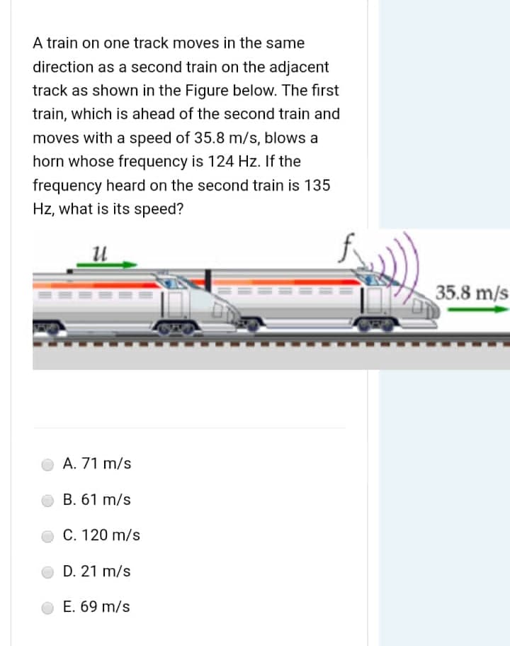 A train on one track moves in the same
direction as a second train on the adjacent
track as shown in the Figure below. The first
train, which is ahead of the second train and
moves with a speed of 35.8 m/s, blows a
horn whose frequency is 124 Hz. If the
frequency heard on the second train is 135
Hz, what is its speed?
U
A. 71 m/s
B. 61 m/s
C. 120 m/s
D. 21 m/s
E. 69 m/s
===
35.8 m/s