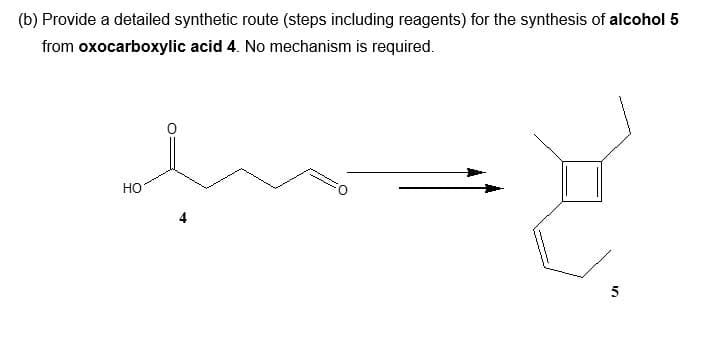 (b) Provide a detailed synthetic route (steps including reagents) for the synthesis of alcohol 5
from oxocarboxylic acid 4. No mechanism is required.
HO
O
5