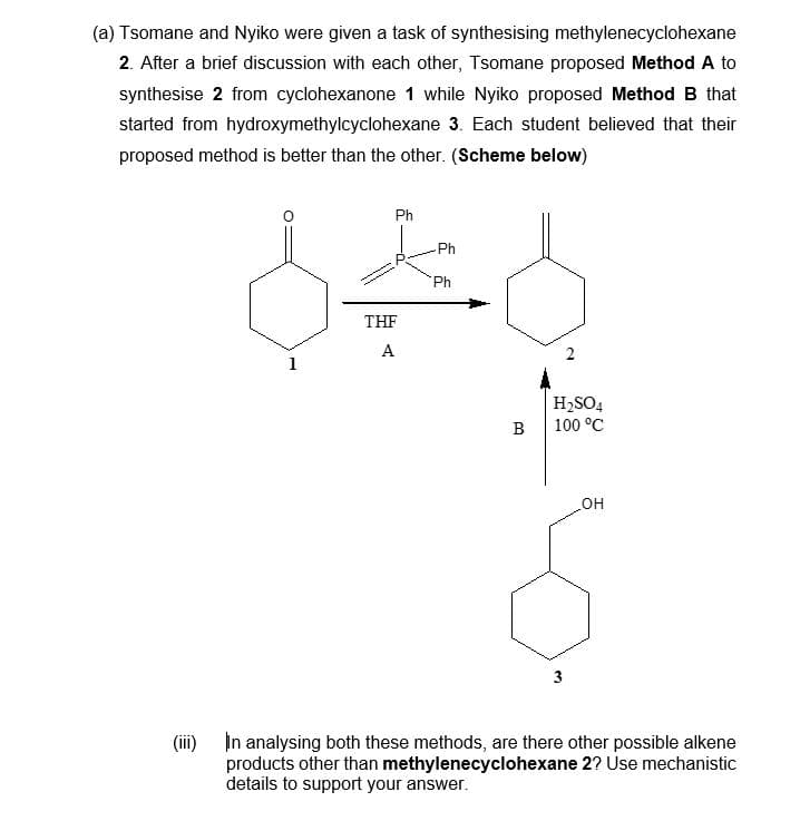 (a) Tsomane and Nyiko were given a task of synthesising methylenecyclohexane
2. After a brief discussion with each other, Tsomane proposed Method A to
synthesise 2 from cyclohexanone 1 while Nyiko proposed Method B that
started from hydroxymethylcyclohexane 3. Each student believed that their
proposed method is better than the other. (Scheme below)
Ph
THF
A
Ph
Ph
B
H₂SO4
100 °C
3
OH
(iii) In analysing both these methods, are there other possible alkene
products other than methylenecyclohexane 2? Use mechanistic
details to support your answer.