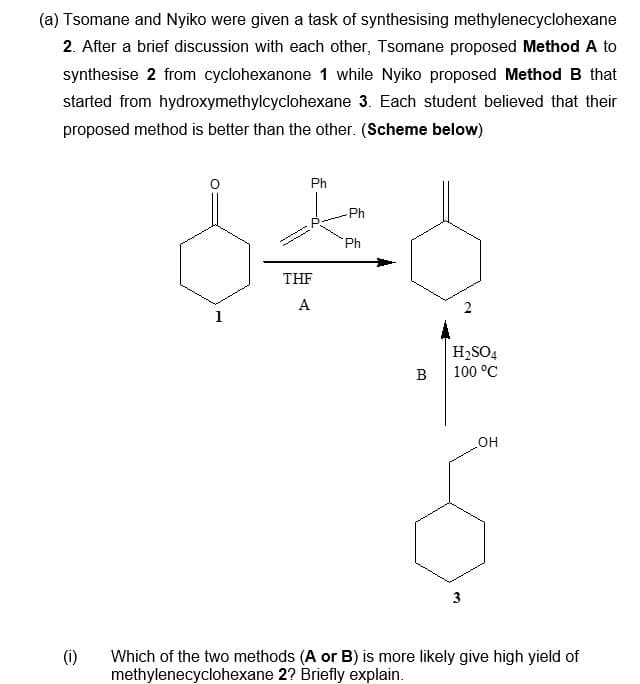 (a) Tsomane and Nyiko were given a task of synthesising methylenecyclohexane
2. After a brief discussion with each other, Tsomane proposed Method A to
synthesise 2 from cyclohexanone 1 while Nyiko proposed Method B that
started from hydroxymethylcyclohexane 3. Each student believed that their
proposed method is better than the other. (Scheme below)
(1)
Ph
Ph
836
Ph
THF
A
1
B
H₂SO4
100 °C
3
OH
Which of the two methods (A or B) is more likely give high yield of
methylenecyclohexane 2? Briefly explain.