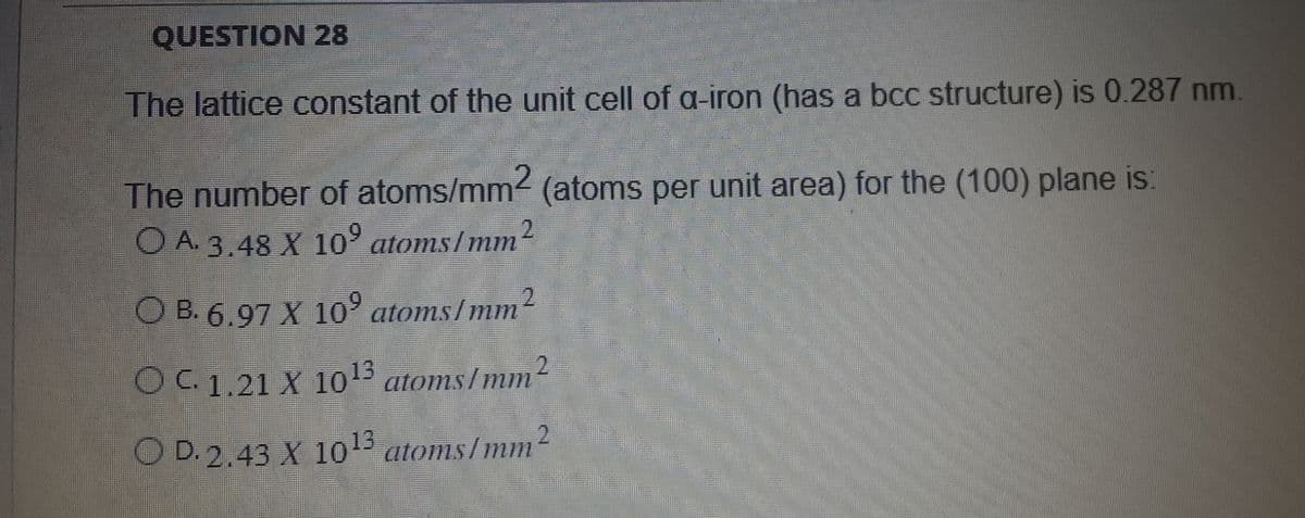 QUESTION 28
The lattice constant of the unit cell of a-iron (has a bcc structure) is 0.287 nm.
The number of atoms/mm2 (atoms per unit area) for the (100) plane is:
O A. 3.48 X 10⁹ atoms/mm2
2
OB. 6.97 X 10⁹ atoms/mm²
O C. 1.21 X 1013 atoms/mm2
O D. 2.43 X 10¹3 atoms/mm2