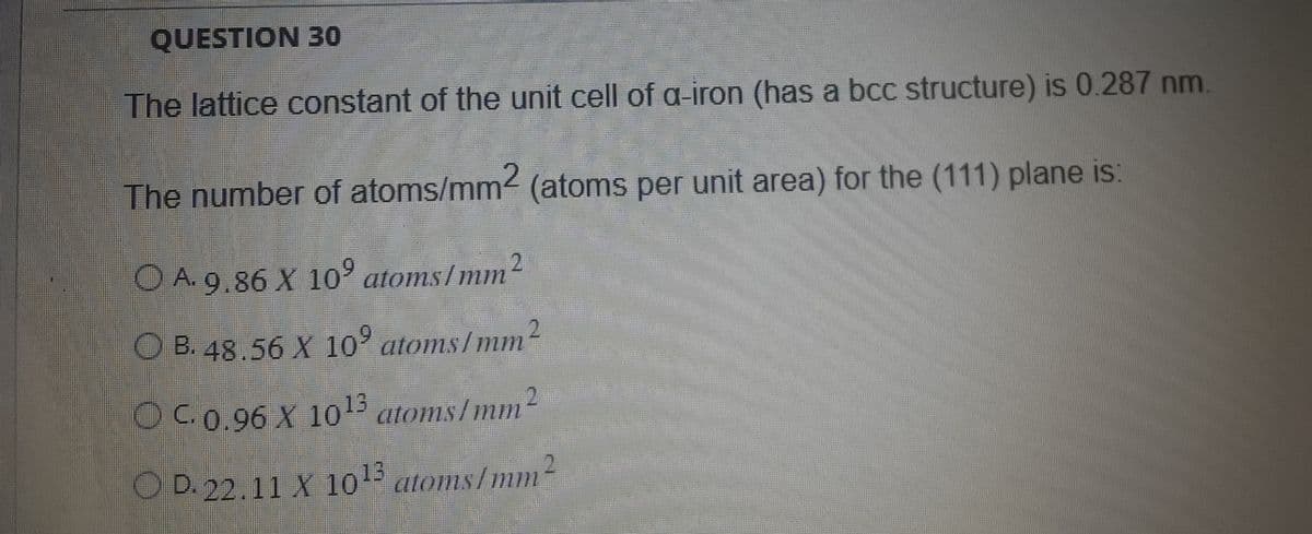 QUESTION 30
The lattice constant of the unit cell of a-iron (has a bcc structure) is 0.287 nm.
The number of atoms/mm² (atoms per unit area) for the (111) plane is:
OA. 9.86 X 10° atoms/mm2
OB. 48.56 X 10⁹ atoms/mm²
OC. 0.96 X 1013 atoms/mm2
O D. 22.11 X 10¹3 atoms/mm²
2