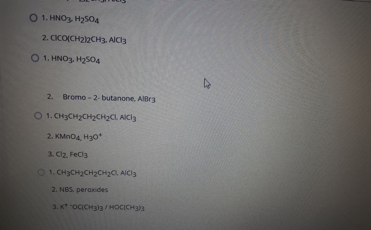 O 1. HNO3, H2SO4
2. CICO(CH2)2CH3, AICI3
1. HNO3, H2SO4
Bromo - 2- butanone, AIBR3
O 1. CH3CH2CH2CH2CI, AICI3
2. KMnOд, Нзо"
3. Cl2, FeCl3
O1. CH3CH2CH2CH2CI, AIC13
2. NBS. peroxides
3. K -OC(CH3)3/ HOC(CH3)3
2.
