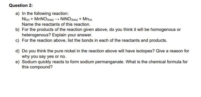 Question 2:
a) In the following reaction:
Ni(s) + MnNO3(aq) → NINO3(aq) + Mn(s)
Name the reactants of this reaction.
b) For the products of the reaction given above, do you think it will be homogenous or
heterogenous? Explain your answer.
c) For the reaction above, list the bonds in each of the reactants and products.
d) Do you think the pure nickel in the reaction above will have isotopes? Give a reason for
why you say yes or no.
e) Sodium quickly reacts to form sodium permanganate. What is the chemical formula for
this compound?