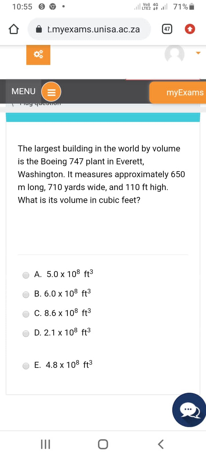 10:55 >
t.myexams.unisa.ac.za
MENU E
Frag question
A. 5.0 x 108 ft³
B. 6.0 x 108 ft³
C. 8.6 x 108 ft³
D. 2.1 x 108 ft³
E. 4.8 x 108 ft³
|||
Vol) 4G
LTE2 T
The largest building in the world by volume
is the Boeing 747 plant in Everett,
Washington. It measures approximately 650
m long, 710 yards wide, and 110 ft high.
What is its volume in cubic feet?
O
47
71%
<
myExams