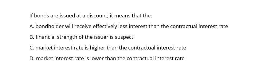 If bonds are issued at a discount, it means that the:
A. bondholder will receive effectively less interest than the contractual interest rate
B. financial strength of the issuer is suspect
C. market interest rate is higher than the contractual interest rate
D. market interest rate is lower than the contractual interest rate