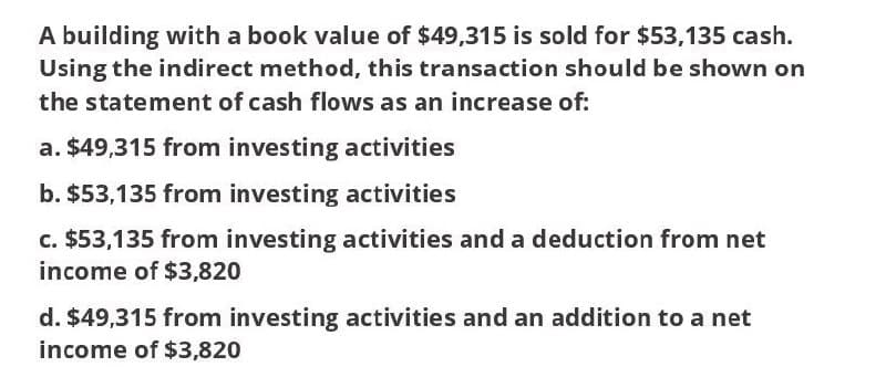 A building with a book value of $49,315 is sold for $53,135 cash.
Using the indirect method, this transaction should be shown on
the statement of cash flows as an increase of:
a. $49,315 from investing activities
b. $53,135 from investing activities
c. $53,135 from investing activities and a deduction from net
income of $3,820
d. $49,315 from investing activities and an addition to a net
income of $3,820