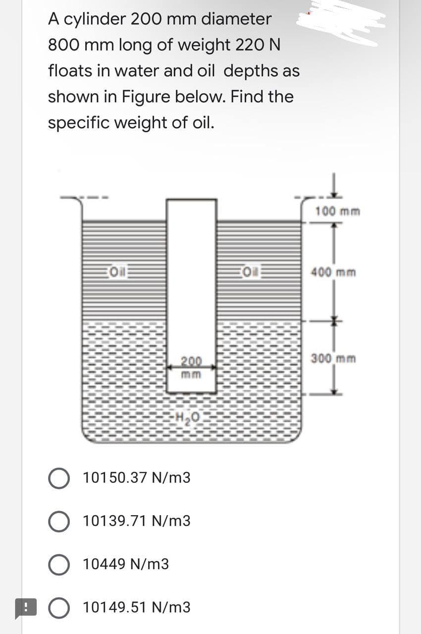 A cylinder 200 mm diameter
800 mm long of weight 220 N
floats in water and oil depths as
shown in Figure below. Find the
specific weight of oil.
200
-H₂O
O 10150.37 N/m3
10139.71 N/m3
O 10449 N/m3
10149.51 N/m3
의
100 mm
400 mm
300 mm
