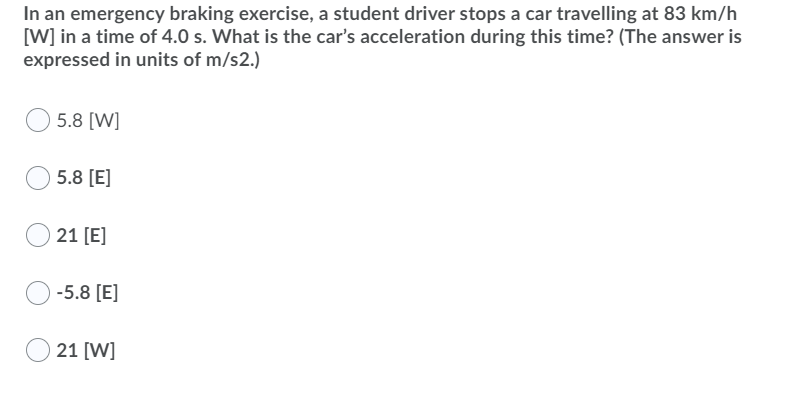In an emergency braking exercise, a student driver stops a car travelling at 83 km/h
[W] in a time of 4.0 s. What is the car's acceleration during this time? (The answer is
expressed in units of m/s2.)
5.8 [W]
5.8 [E]
21 [E]
-5.8 [E]
21 [W]
