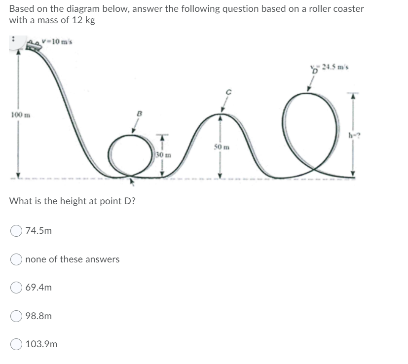 Based on the diagram below, answer the following question based on a roller coaster
with a mass of 12 kg
v-10 m's
24.5 m's
100 m
B
h-?
50 m
30 m
What is the height at point D?
74.5m
none of these answers
69.4m
98.8m
103.9m
