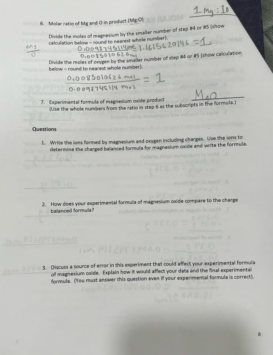 1 Mq:10
Divide the moles of magnesium by the smaller number of step #4 or #5 (show
calculation below - round to nearest whole number).
EFER 6. Molar ratio of Mg and O in product (Mg:O) AR RAJOM
mg
сэмби
0.0098745114m1.1615620146 = 1
0.0085010626 ml
Divide the moles of oxygen by the smaller number of step #4 or #5 (show calculation
below-round to nearest whole number).
0.0085010626 mol
1
0.0098745114 mol
7. Experimental formula of magnesium oxide product
(Use the whole numbers from the ratio in step 6 as the subscripts in the formula.)
angsm bns sidibuno to 826M
Questions
eldibuss to 226M
M₂Q
1. Write the ions formed by magnesium and oxygen including charges. Use the ions to
determine the charged balanced formula for magnesium oxide and write the formula.
souborq abixo mulzen
Williford, Ph.D,
PI/2Pro0.0
muizengem to 226MS
*320.ri
S.O.
2. How does your experimental formula of magnesium oxide compare to the charge
balanced formula?
souborq abixo mulesngem ni negyxo lo zasM E
carcio
muizengam to zeloM A
PS O
Tom PHT2PTY poo.o -
3. Discuss a source of error in this experiment that could affect your experimental formula
of magnesium oxide. Explain how it would affect your data and the final experimental
formula. (You must answer this question even if your experimental formula is correct).
Tony C
8