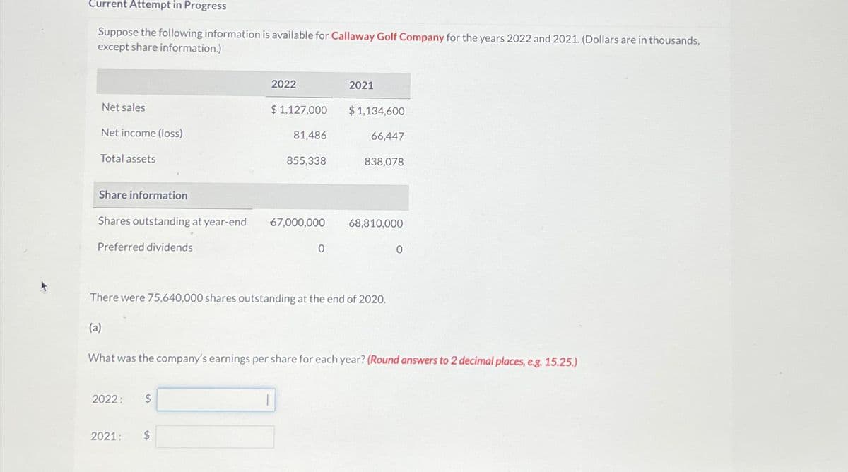 Current Attempt in Progress
Suppose the following information is available for Callaway Golf Company for the years 2022 and 2021. (Dollars are in thousands,
except share information.)
Net sales
Net income (loss)
Total assets
Share information
Preferred dividends
Shares outstanding at year-end 67,000,000
(a)
2022:
2022
2021
$1,127,000
$
$
81,486
855,338
There were 75,640,000 shares outstanding at the end of 2020.
0
1
2021
$1,134,600
What was the company's earnings per share for each year? (Round answers to 2 decimal places, e.g. 15.25.)
66,447
838,078
68,810,000
0