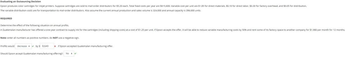 Evaluating an Outsourcing Decision
Epson produces color cartridges for inkjet printers. Suppose cartridges are sold to mail-order distributors for $5.20 each. Total fixed costs per year are $615,600. Variable cost per unit are $1.85 for direct materials, $0.10 for direct labor, 50.30 for factory overhead, and $0.05 for distribution.
The variable distribution costs are for transportation to mail-order distributors. Also assume the current annual production and sales volume is 324,000 and annual capacity is 396,000 units.
REQUIRED
Determine the effect of the following situation on annual profits.
A Guatemalan manufacturer has offered a one-year contract to supply ink for the cartridges (including shipping costs) at a cost of $1.25 per unit. If Epson accepts the offer, it will be able to reduce variable manufacturing costs by 50% and rent some of its factory space to another company for $1,980 per month for 12 months.
Note: enter all numbers as positive numbers, do NOT use a negative sign.
Profits would decrease by $ 8,640 * If Epson accepted Guatemalan manufacturing offer.
Should Epson accept Guatemalan manufacturing offering?: No⚫