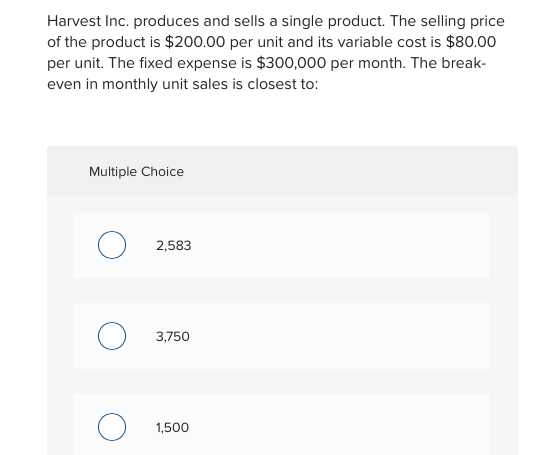 Harvest Inc. produces and sells a single product. The selling price
of the product is $200.00 per unit and its variable cost is $80.00
per unit. The fixed expense is $300,000 per month. The break-
even in monthly unit sales is closest to:
Multiple Choice
O
2,583
O
3,750
1,500