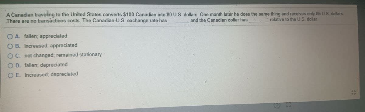 A Canadian traveling to the United States converts $100 Canadian into 80 U.S. dollars. One month later he does the same thing and receives only 86 U.S. dollars.
There are no transactions costs. The Canadian-U.S. exchange rate has
OA. fallen; appreciated
OB. increased appreciated
OC. not changed; remained stationary
OD. fallen; depreciated
O E. increased; depreciated
and the Canadian dollar has
relative to the U.S. dollar