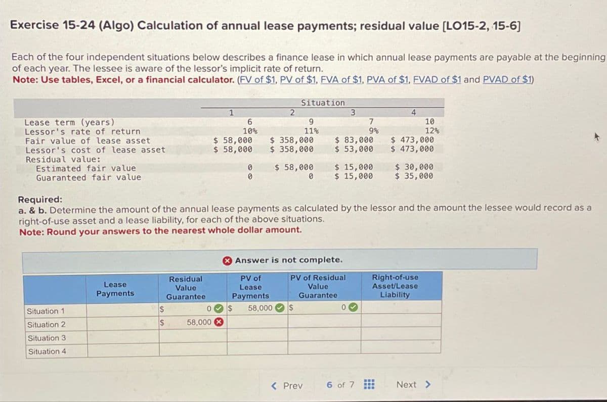 Exercise 15-24 (Algo) Calculation of annual lease payments; residual value [LO15-2, 15-6]
Each of the four independent situations below describes a finance lease in which annual lease payments are payable at the beginning
of each year. The lessee is aware of the lessor's implicit rate of return.
Note: Use tables, Excel, or a financial calculator. (FV of $1, PV of $1, FVA of $1, PVA of $1, FVAD of $1 and PVAD of $1)
Situation
1
2
3
4
Lease term (years)
Lessor's rate of return
6
10%
9
11%
7
9%
10
12%
Fair value of lease asset
$ 58,000
$ 358,000
$ 83,000
Lessor's cost of lease asset
$ 58,000
$ 358,000
$ 53,000
$ 473,000
$ 473,000
Residual value:
Estimated fair value
0
$ 58,000
$ 15,000
$ 30,000
Guaranteed fair value
0
0
$ 15,000
$ 35,000
Required:
a. & b. Determine the amount of the annual lease payments as calculated by the lessor and the amount the lessee would record as a
right-of-use asset and a lease liability, for each of the above situations.
Note: Round your answers to the nearest whole dollar amount.
Answer is not complete.
Lease
Payments
Residual
Value
Guarantee
PV of
Lease
PV of Residual
Payments
Value
Guarantee
Right-of-use
Asset/Lease
Liability
Situation 1
$
0
$
58,000
$
Situation 2
$
58,000
Situation 3
Situation 4
< Prev
6 of 7
Next >