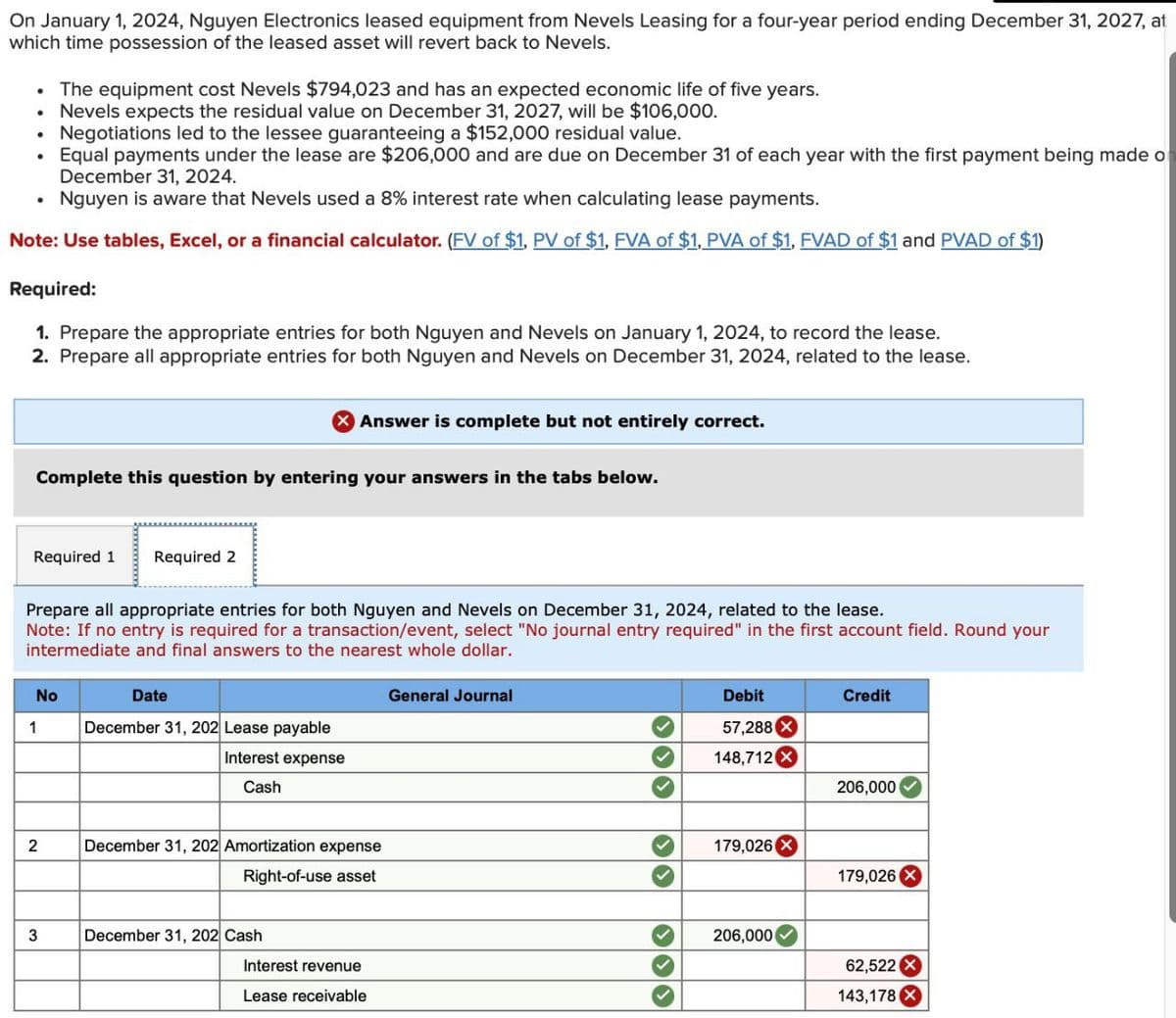On January 1, 2024, Nguyen Electronics leased equipment from Nevels Leasing for a four-year period ending December 31, 2027, at
which time possession of the leased asset will revert back to Nevels.
The equipment cost Nevels $794,023 and has an expected economic life of five years.
Nevels expects the residual value on December 31, 2027, will be $106,000.
Negotiations led to the lessee guaranteeing a $152,000 residual value.
Equal payments under the lease are $206,000 and are due on December 31 of each year with the first payment being made of
December 31, 2024.
Nguyen is aware that Nevels used a 8% interest rate when calculating lease payments.
Note: Use tables, Excel, or a financial calculator. (FV of $1, PV of $1, FVA of $1, PVA of $1, FVAD of $1 and PVAD of $1)
Required:
1. Prepare the appropriate entries for both Nguyen and Nevels on January 1, 2024, to record the lease.
2. Prepare all appropriate entries for both Nguyen and Nevels on December 31, 2024, related to the lease.
> Answer is complete but not entirely correct.
Complete this question by entering your answers in the tabs below.
Required 1
Required 2
Prepare all appropriate entries for both Nguyen and Nevels on December 31, 2024, related to the lease.
Note: If no entry is required for a transaction/event, select "No journal entry required" in the first account field. Round your
intermediate and final answers to the nearest whole dollar.
No
Date
General Journal
1
December 31, 202 Lease payable
Interest expense
Cash
2
December 31, 202 Amortization expense
Right-of-use asset
3
December 31, 202 Cash
Interest revenue
Lease receivable
Debit
Credit
57,288 X
148,712 ×
206,000
179,026 X
179,026 X
206,000
62,522 X
143,178 X