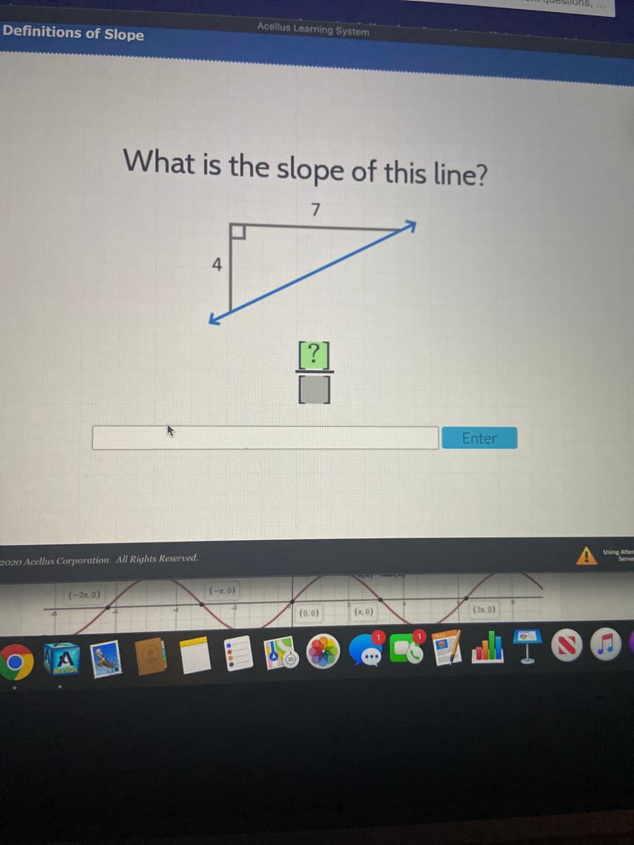 Definitions of Slope
Acellus Learning System
What is the slope of this line?
7
4
Enter
Using Alter
Serve
2020 Acellus Corporation. All Rights Reserved.
(-2x 0)
(-z 0)
(0.0)
(x. 0)
(2x. 0)
山T00
